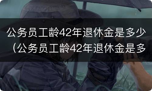 公务员工龄42年退休金是多少（公务员工龄42年退休金是多少呢）