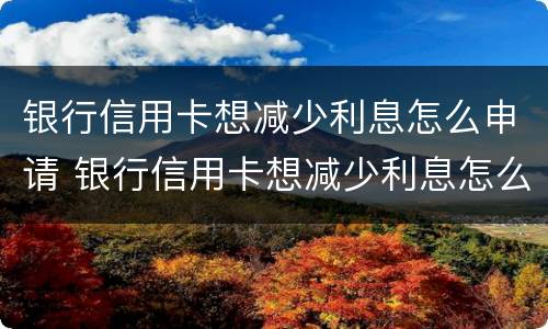 银行信用卡想减少利息怎么申请 银行信用卡想减少利息怎么申请呢