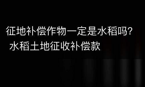 征地补偿作物一定是水稻吗？ 水稻土地征收补偿款