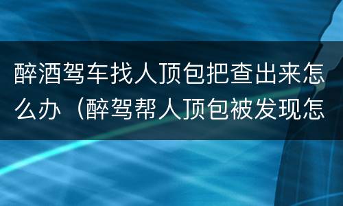 醉酒驾车找人顶包把查出来怎么办（醉驾帮人顶包被发现怎么办）