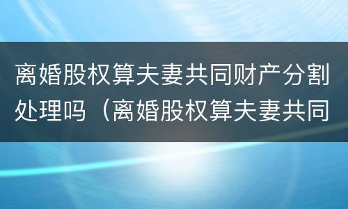 离婚股权算夫妻共同财产分割处理吗（离婚股权算夫妻共同财产分割处理吗）