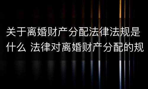 关于离婚财产分配法律法规是什么 法律对离婚财产分配的规定