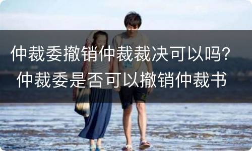 仲裁委撤销仲裁裁决可以吗？ 仲裁委是否可以撤销仲裁书