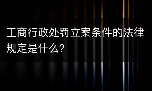 工商行政处罚立案条件的法律规定是什么？