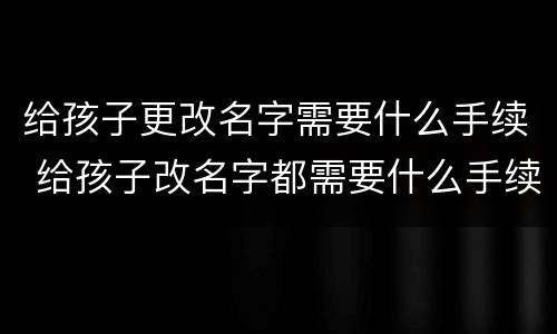 给孩子更改名字需要什么手续 给孩子改名字都需要什么手续办理