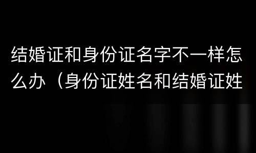 结婚证和身份证名字不一样怎么办（身份证姓名和结婚证姓名不一样怎么办）