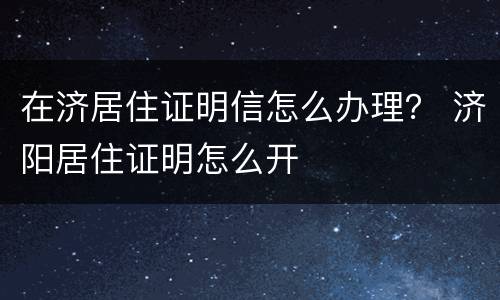 在济居住证明信怎么办理？ 济阳居住证明怎么开