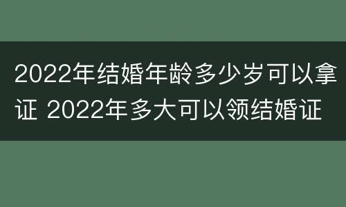 2022年结婚年龄多少岁可以拿证 2022年多大可以领结婚证