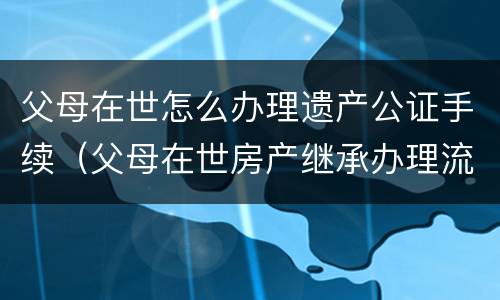 父母在世怎么办理遗产公证手续（父母在世房产继承办理流程）