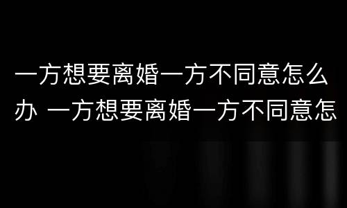 一方想要离婚一方不同意怎么办 一方想要离婚一方不同意怎么办理