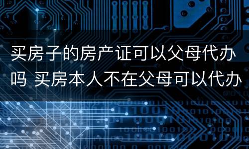 买房子的房产证可以父母代办吗 买房本人不在父母可以代办吗