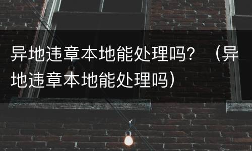 异地违章本地能处理吗？（异地违章本地能处理吗）