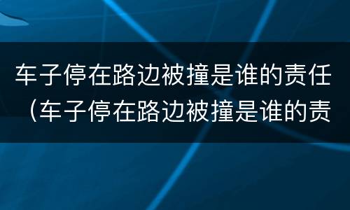 车子停在路边被撞是谁的责任（车子停在路边被撞是谁的责任大）