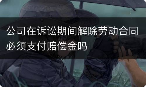 公司在诉讼期间解除劳动合同必须支付赔偿金吗