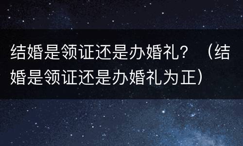 结婚是领证还是办婚礼？（结婚是领证还是办婚礼为正）