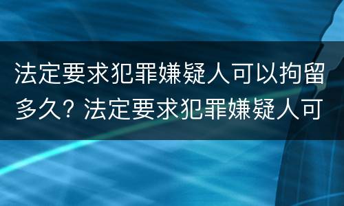 法定要求犯罪嫌疑人可以拘留多久? 法定要求犯罪嫌疑人可以拘留多久判刑