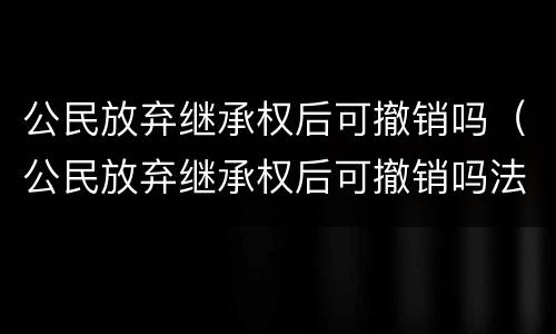 公民放弃继承权后可撤销吗（公民放弃继承权后可撤销吗法律）