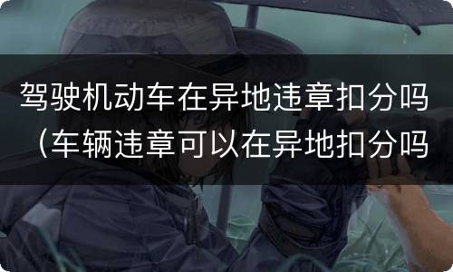 驾驶机动车在异地违章扣分吗（车辆违章可以在异地扣分吗）