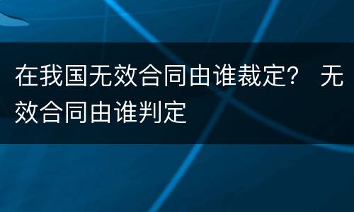 在我国无效合同由谁裁定？ 无效合同由谁判定