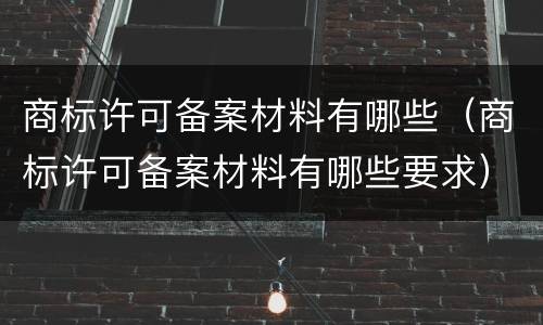 商标许可备案材料有哪些（商标许可备案材料有哪些要求）