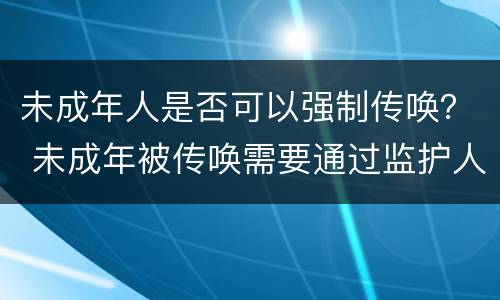 未成年人是否可以强制传唤？ 未成年被传唤需要通过监护人吗