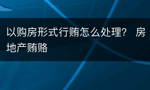 以购房形式行贿怎么处理？ 房地产贿赂