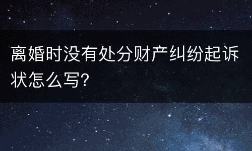 离婚时没有处分财产纠纷起诉状怎么写？