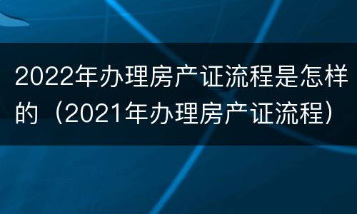 2022年办理房产证流程是怎样的（2021年办理房产证流程）