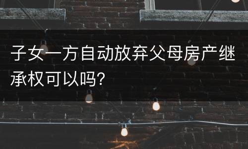 子女一方自动放弃父母房产继承权可以吗？