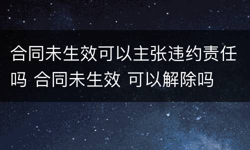 合同未生效可以主张违约责任吗 合同未生效 可以解除吗