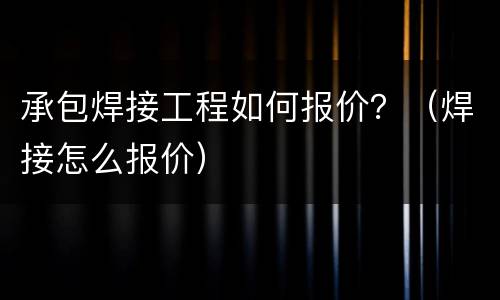 承包焊接工程如何报价？（焊接怎么报价）