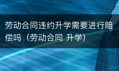 劳动合同违约升学需要进行赔偿吗（劳动合同 升学）