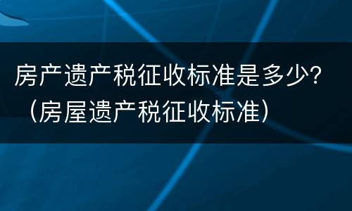 房产遗产税征收标准是多少？（房屋遗产税征收标准）