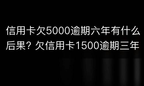 信用卡欠5000逾期六年有什么后果? 欠信用卡1500逾期三年