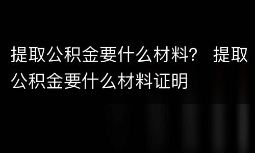 提取公积金要什么材料？ 提取公积金要什么材料证明