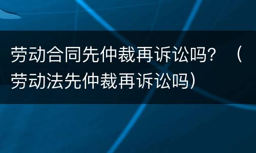 劳动合同先仲裁再诉讼吗？（劳动法先仲裁再诉讼吗）