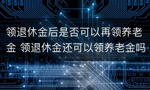 领退休金后是否可以再领养老金 领退休金还可以领养老金吗