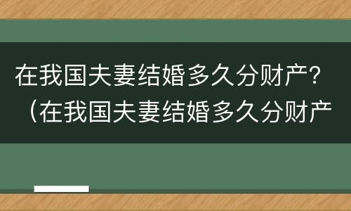 在我国夫妻结婚多久分财产？（在我国夫妻结婚多久分财产呢）