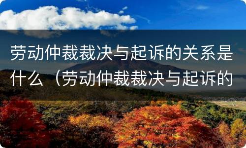 劳动仲裁裁决与起诉的关系是什么（劳动仲裁裁决与起诉的关系是什么呢）