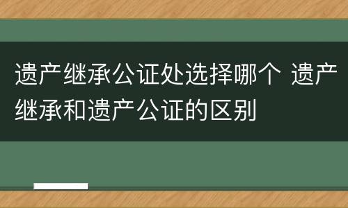 遗产继承公证处选择哪个 遗产继承和遗产公证的区别