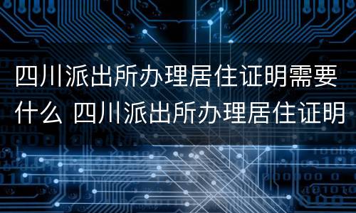 四川派出所办理居住证明需要什么 四川派出所办理居住证明需要什么资料