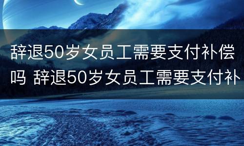 辞退50岁女员工需要支付补偿吗 辞退50岁女员工需要支付补偿吗请问