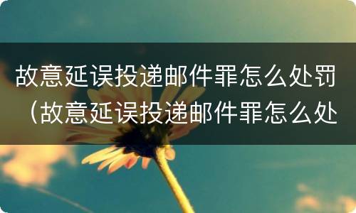 故意延误投递邮件罪怎么处罚（故意延误投递邮件罪怎么处罚的）