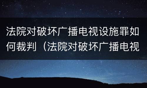 法院对破坏广播电视设施罪如何裁判（法院对破坏广播电视设施罪如何裁判执行）