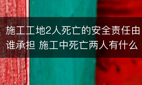 施工工地2人死亡的安全责任由谁承担 施工中死亡两人有什么处罚