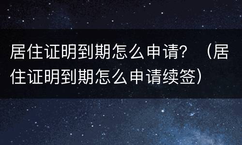 居住证明到期怎么申请？（居住证明到期怎么申请续签）