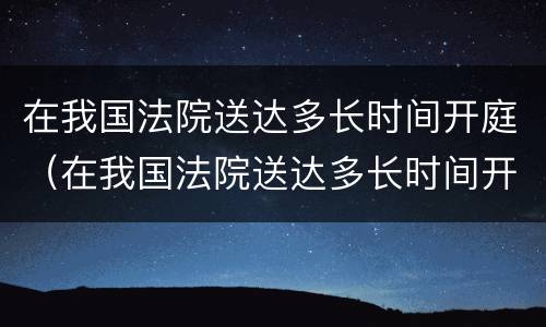 在我国法院送达多长时间开庭（在我国法院送达多长时间开庭审判）