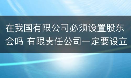 在我国有限公司必须设置股东会吗 有限责任公司一定要设立股东会吗