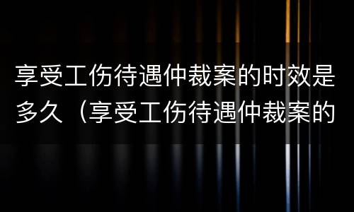 享受工伤待遇仲裁案的时效是多久（享受工伤待遇仲裁案的时效是多久啊）