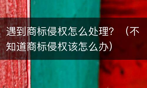 遇到商标侵权怎么处理？（不知道商标侵权该怎么办）